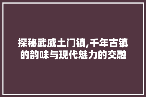 探秘武威土门镇,千年古镇的韵味与现代魅力的交融