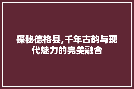 探秘德格县,千年古韵与现代魅力的完美融合