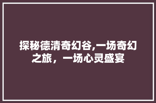 探秘德清奇幻谷,一场奇幻之旅，一场心灵盛宴