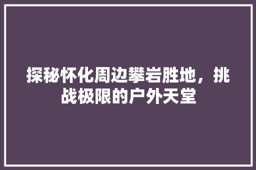 探秘怀化周边攀岩胜地，挑战极限的户外天堂