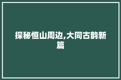 探秘恒山周边,大同古韵新篇