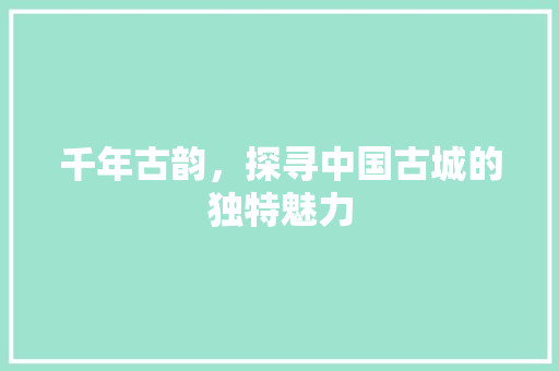 千年古韵，探寻中国古城的独特魅力  第1张