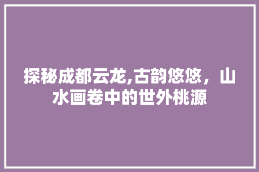 探秘成都云龙,古韵悠悠，山水画卷中的世外桃源