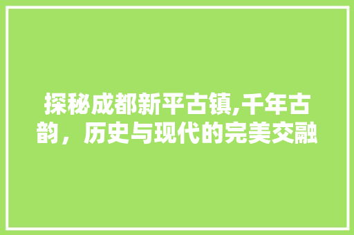 探秘成都新平古镇,千年古韵，历史与现代的完美交融