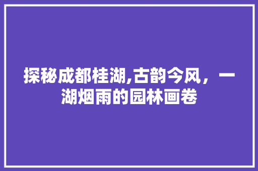 探秘成都桂湖,古韵今风，一湖烟雨的园林画卷