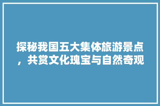 探秘我国五大集体旅游景点，共赏文化瑰宝与自然奇观  第1张