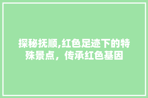 探秘抚顺,红色足迹下的特殊景点，传承红色基因  第1张