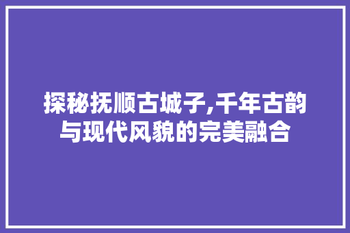 探秘抚顺古城子,千年古韵与现代风貌的完美融合