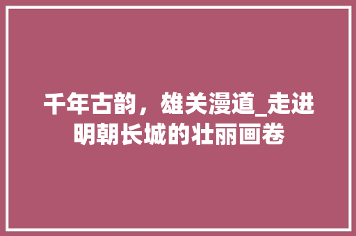 千年古韵，雄关漫道_走进明朝长城的壮丽画卷