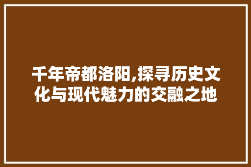 千年帝都洛阳,探寻历史文化与现代魅力的交融之地