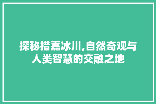 探秘措嘉冰川,自然奇观与人类智慧的交融之地