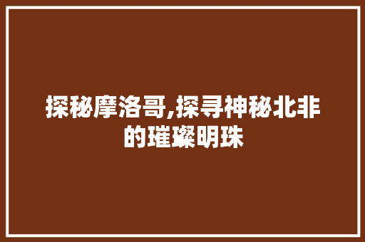 探秘摩洛哥,探寻神秘北非的璀璨明珠