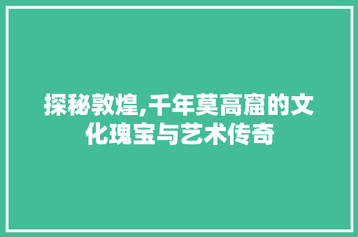 探秘敦煌,千年莫高窟的文化瑰宝与艺术传奇