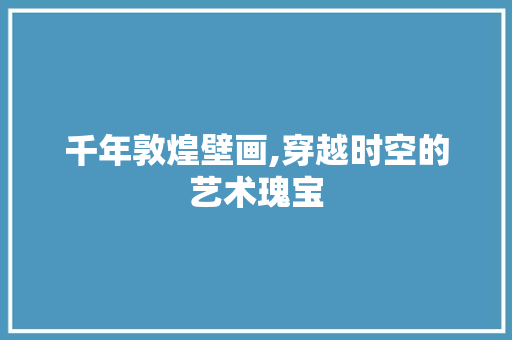 千年敦煌壁画,穿越时空的艺术瑰宝