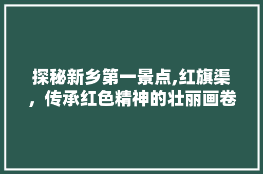 探秘新乡第一景点,红旗渠，传承红色精神的壮丽画卷