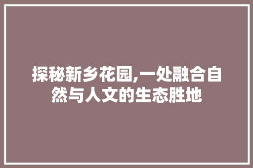 探秘新乡花园,一处融合自然与人文的生态胜地  第1张