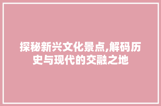 探秘新兴文化景点,解码历史与现代的交融之地  第1张