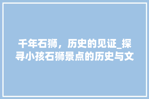 千年石狮，历史的见证_探寻小孩石狮景点的历史与文化