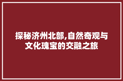 探秘济州北部,自然奇观与文化瑰宝的交融之旅