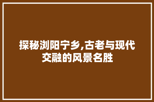 探秘浏阳宁乡,古老与现代交融的风景名胜