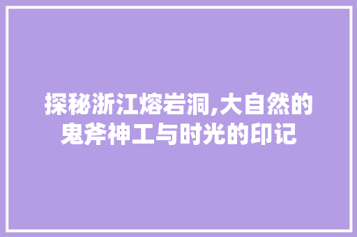 探秘浙江熔岩洞,大自然的鬼斧神工与时光的印记