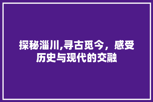 探秘淄川,寻古觅今，感受历史与现代的交融