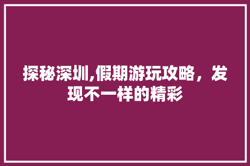 探秘深圳,假期游玩攻略，发现不一样的精彩