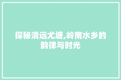 探秘清远尤塘,岭南水乡的韵律与时光  第1张