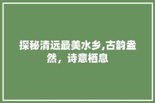 探秘清远最美水乡,古韵盎然，诗意栖息  第1张