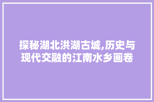 探秘湖北洪湖古城,历史与现代交融的江南水乡画卷