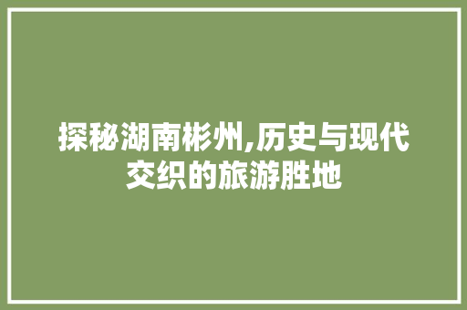 探秘湖南彬州,历史与现代交织的旅游胜地  第1张