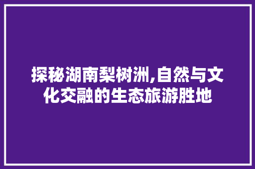 探秘湖南梨树洲,自然与文化交融的生态旅游胜地