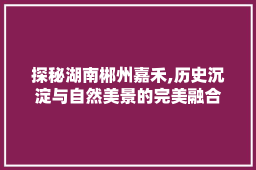 探秘湖南郴州嘉禾,历史沉淀与自然美景的完美融合