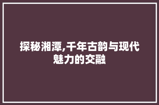 探秘湘潭,千年古韵与现代魅力的交融