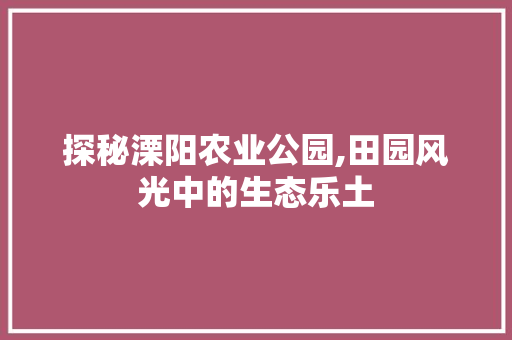 探秘溧阳农业公园,田园风光中的生态乐土