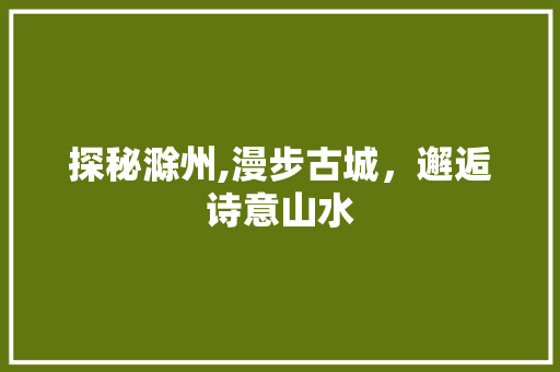 探秘滁州,漫步古城，邂逅诗意山水