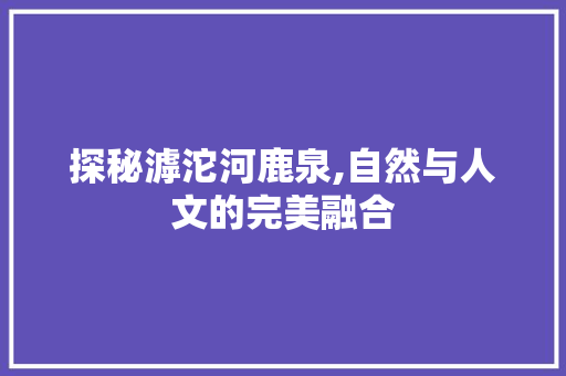 探秘滹沱河鹿泉,自然与人文的完美融合  第1张