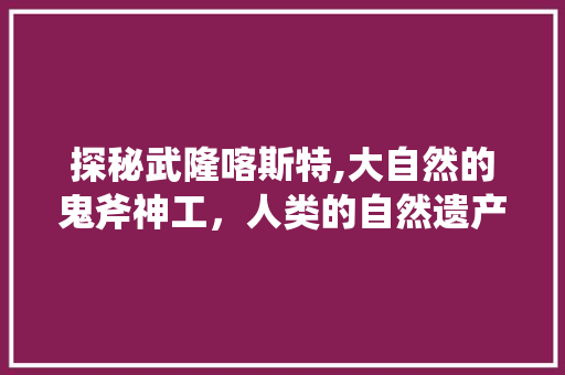 探秘武隆喀斯特,大自然的鬼斧神工，人类的自然遗产