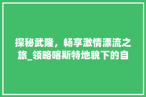 探秘武隆，畅享激情漂流之旅_领略喀斯特地貌下的自然奇观  第1张