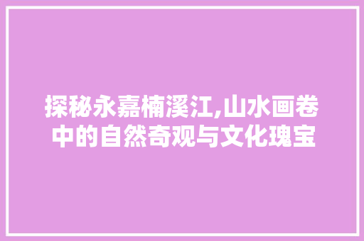 探秘永嘉楠溪江,山水画卷中的自然奇观与文化瑰宝