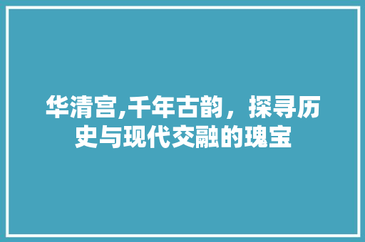 华清宫,千年古韵，探寻历史与现代交融的瑰宝