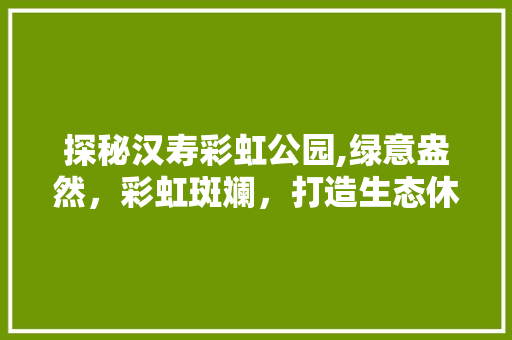 探秘汉寿彩虹公园,绿意盎然，彩虹斑斓，打造生态休闲新地标