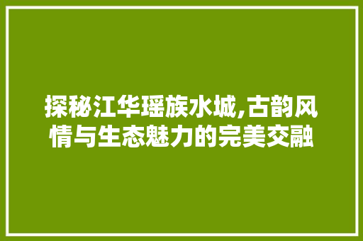 探秘江华瑶族水城,古韵风情与生态魅力的完美交融