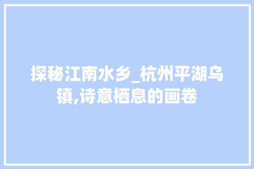 探秘江南水乡_杭州平湖乌镇,诗意栖息的画卷