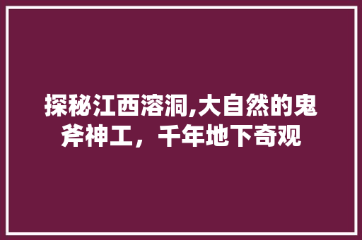 探秘江西溶洞,大自然的鬼斧神工，千年地下奇观