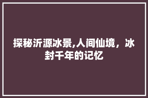 探秘沂源冰景,人间仙境，冰封千年的记忆