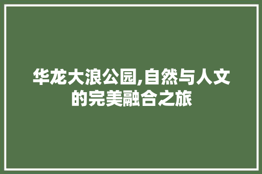 华龙大浪公园,自然与人文的完美融合之旅