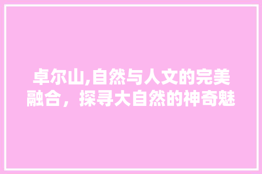 卓尔山,自然与人文的完美融合，探寻大自然的神奇魅力  第1张