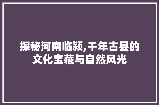 探秘河南临颍,千年古县的文化宝藏与自然风光