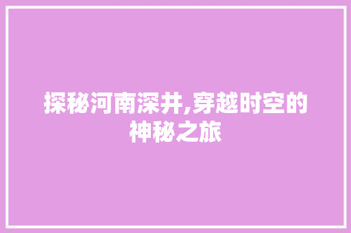 探秘河南深井,穿越时空的神秘之旅